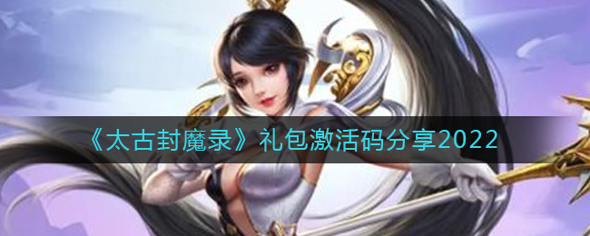 太古封魔录2022礼包激活码详情-太古封魔录2022礼包激活码大全