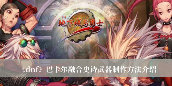 dnf巴卡尔融合史诗武器怎么制作-dnf巴卡尔融合史诗武器制作方法介绍