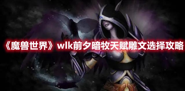 魔兽世界wlk前夕暗牧天赋雕文怎么选-魔兽世界wlk前夕暗牧天赋雕文选择攻略