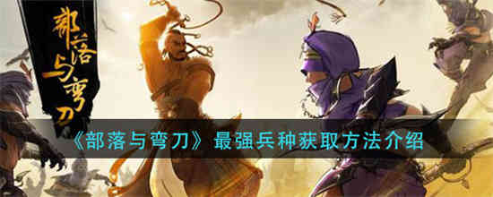 部落与弯刀手游最强兵种怎么获取 获取最强兵种的方法介绍