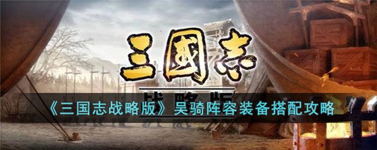 三国志战略版吴骑阵容装备搭配攻略-三国志战略版吴骑阵容装备搭配分享