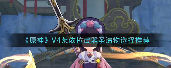 原神V4莱依拉怎么样-V4莱依拉武器圣遗物选择推荐