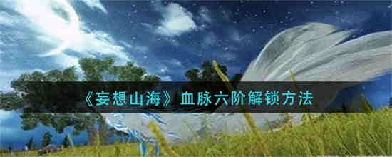 妄想山海血脉六阶怎么解锁 血脉六阶技巧分享